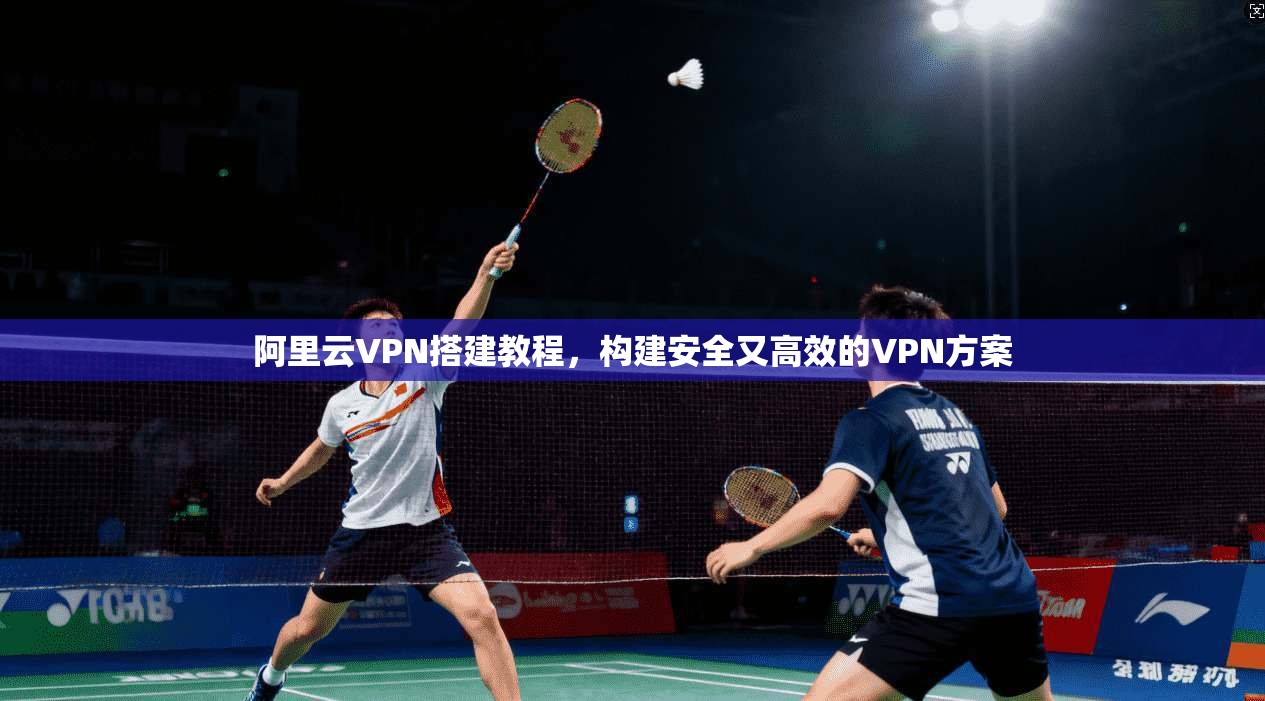 阿里云VPN搭建教程，构建安全又高效的VPN方案