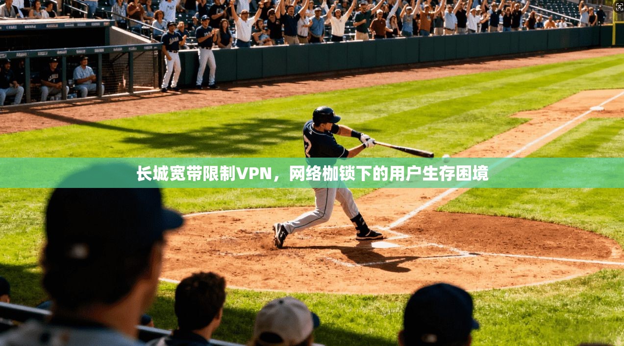 长城宽带限制VPN，网络枷锁下的用户生存困境