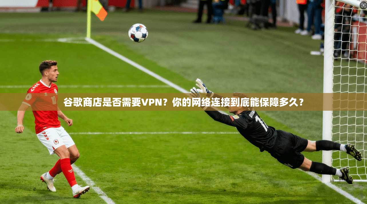 谷歌商店是否需要VPN？你的网络连接到底能保障多久？