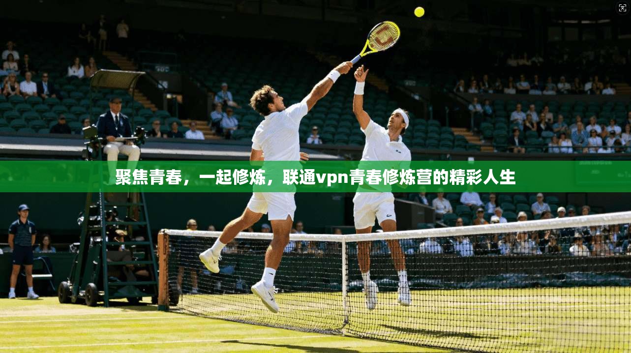 聚焦青春，一起修炼，联通vpn青春修炼营的精彩人生