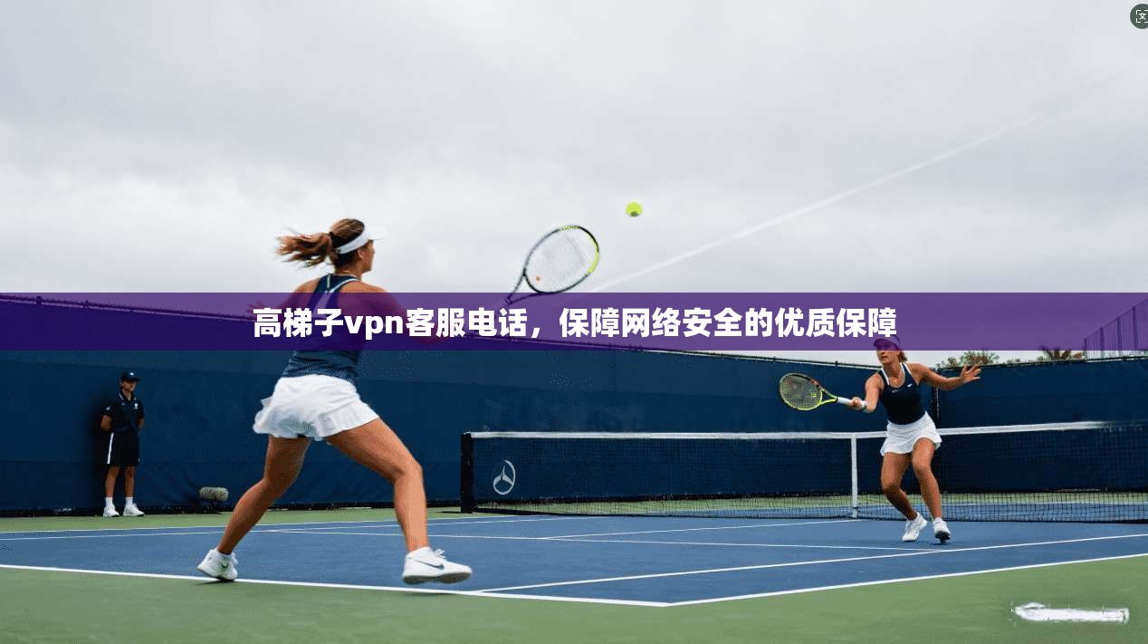 高梯子vpn客服电话，保障网络安全的优质保障