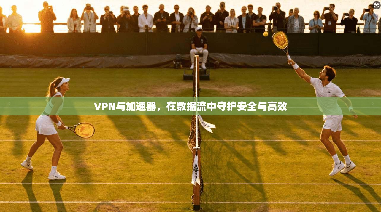 VPN与加速器，在数据流中守护安全与高效