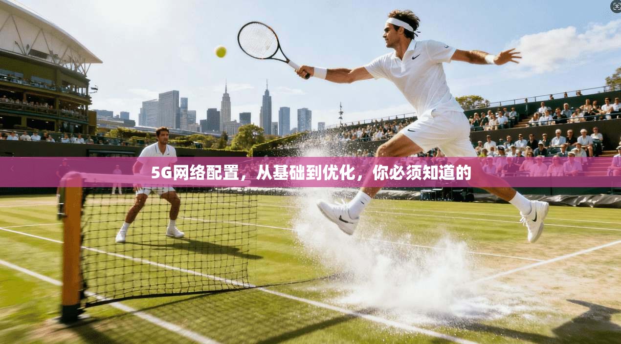 5G网络配置，从基础到优化，你必须知道的