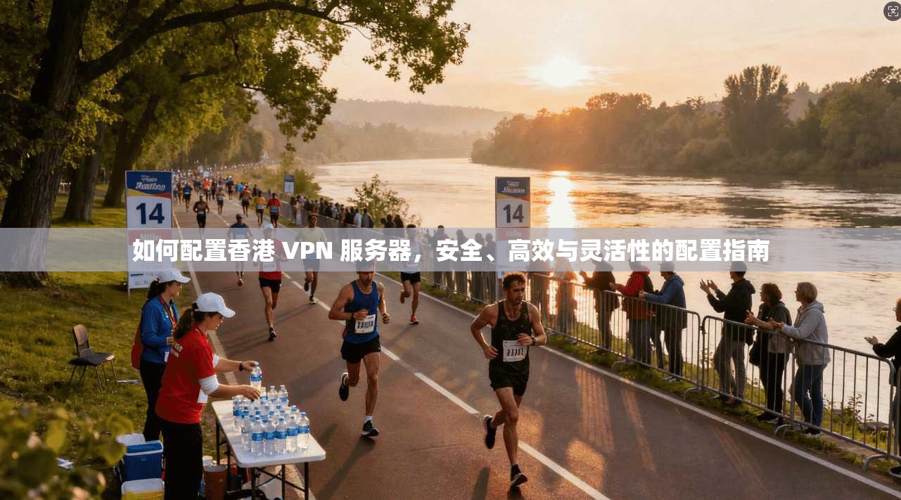 如何配置香港 VPN 服务器，安全、高效与灵活性的配置指南