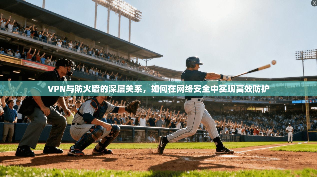 VPN与防火墙的深层关系，如何在网络安全中实现高效防护