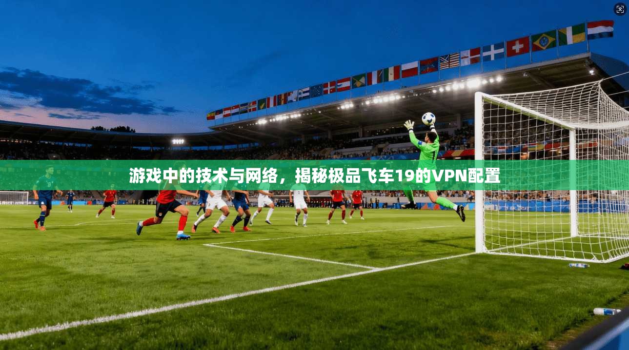 游戏中的技术与网络,揭秘极品飞车19的VPN配置