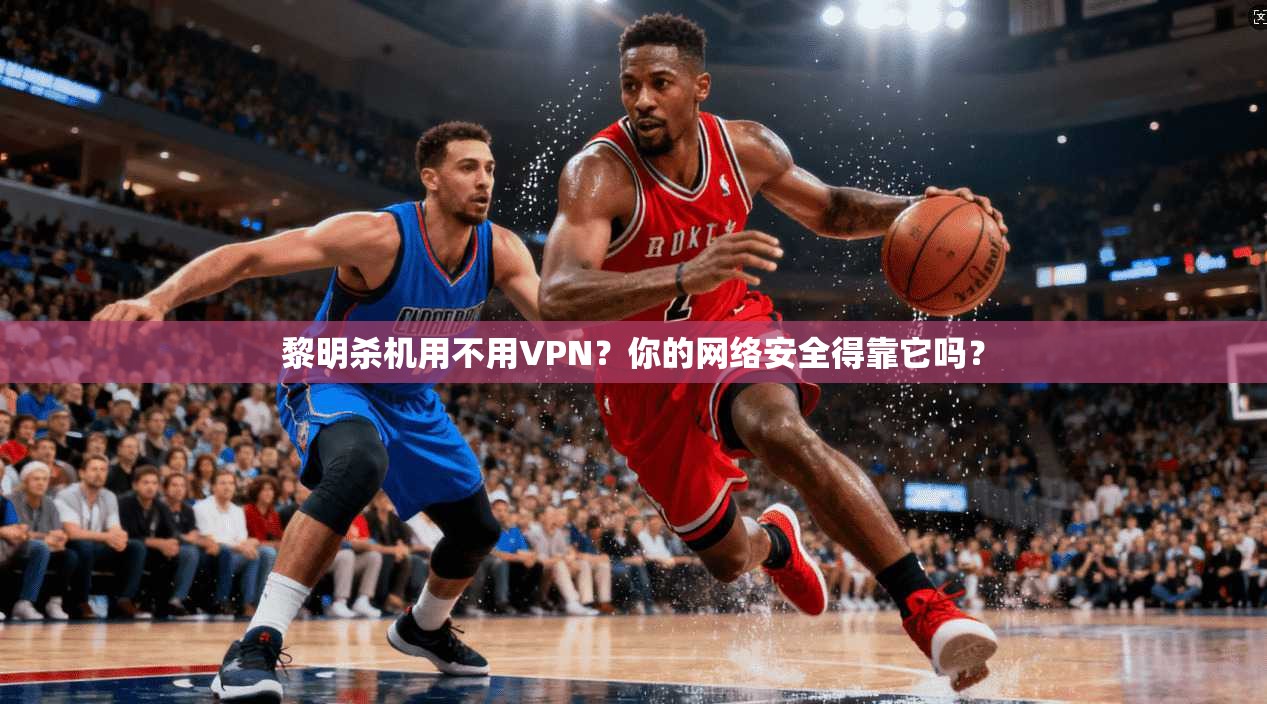 黎明杀机用不用VPN？你的网络安全得靠它吗？