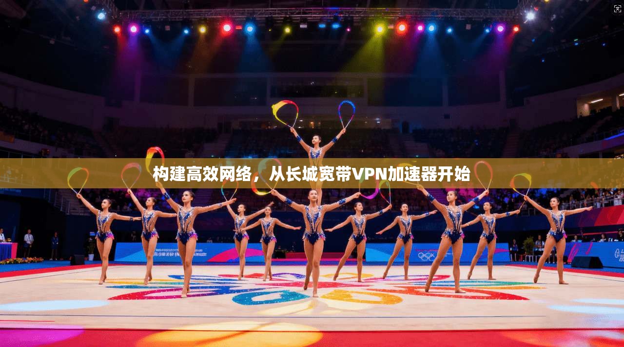 构建高效网络，从长城宽带VPN加速器开始