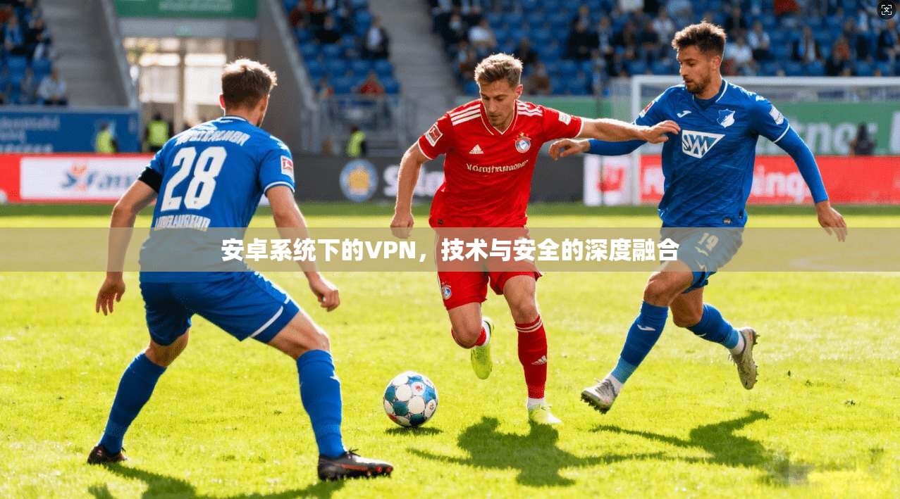 安卓系统下的VPN，技术与安全的深度融合