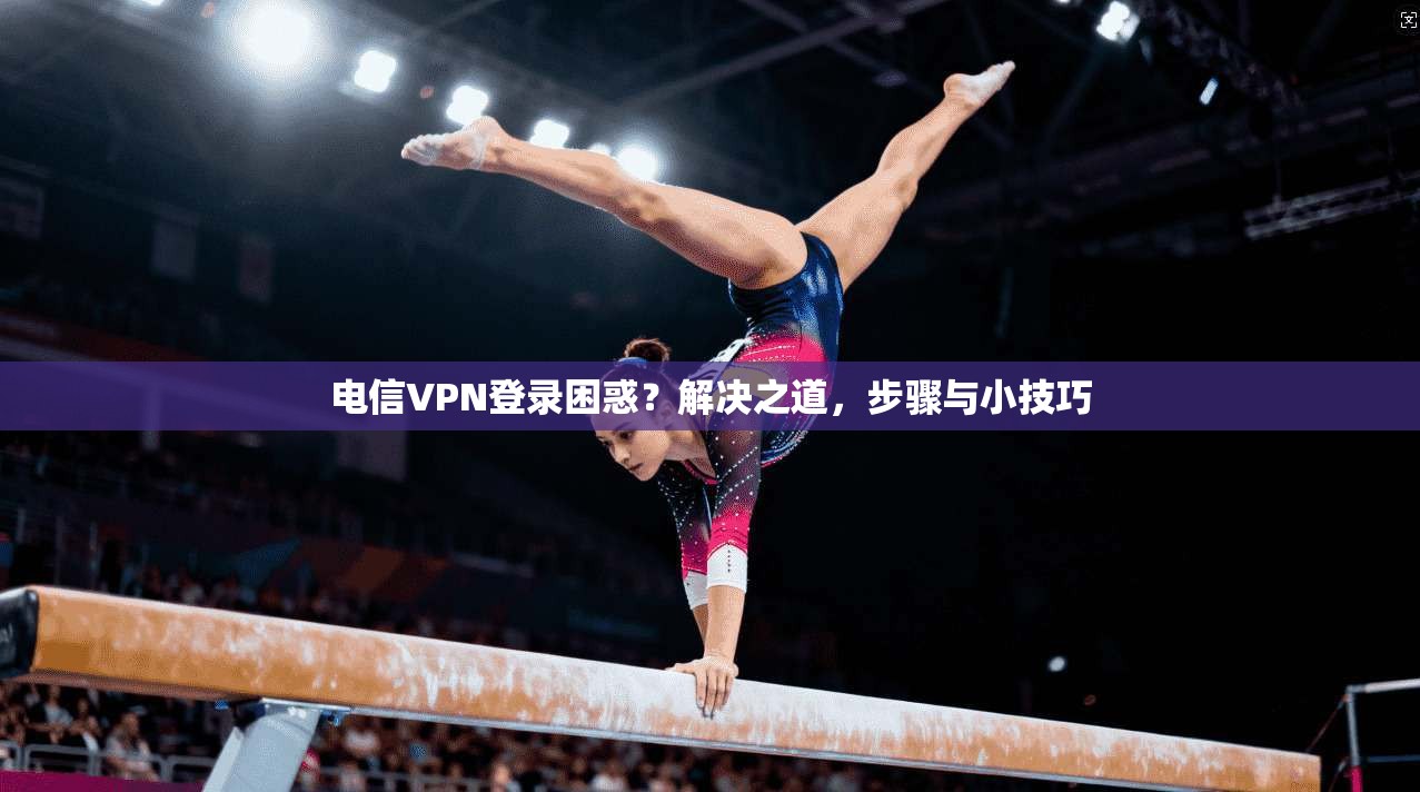 电信VPN登录困惑？解决之道，步骤与小技巧