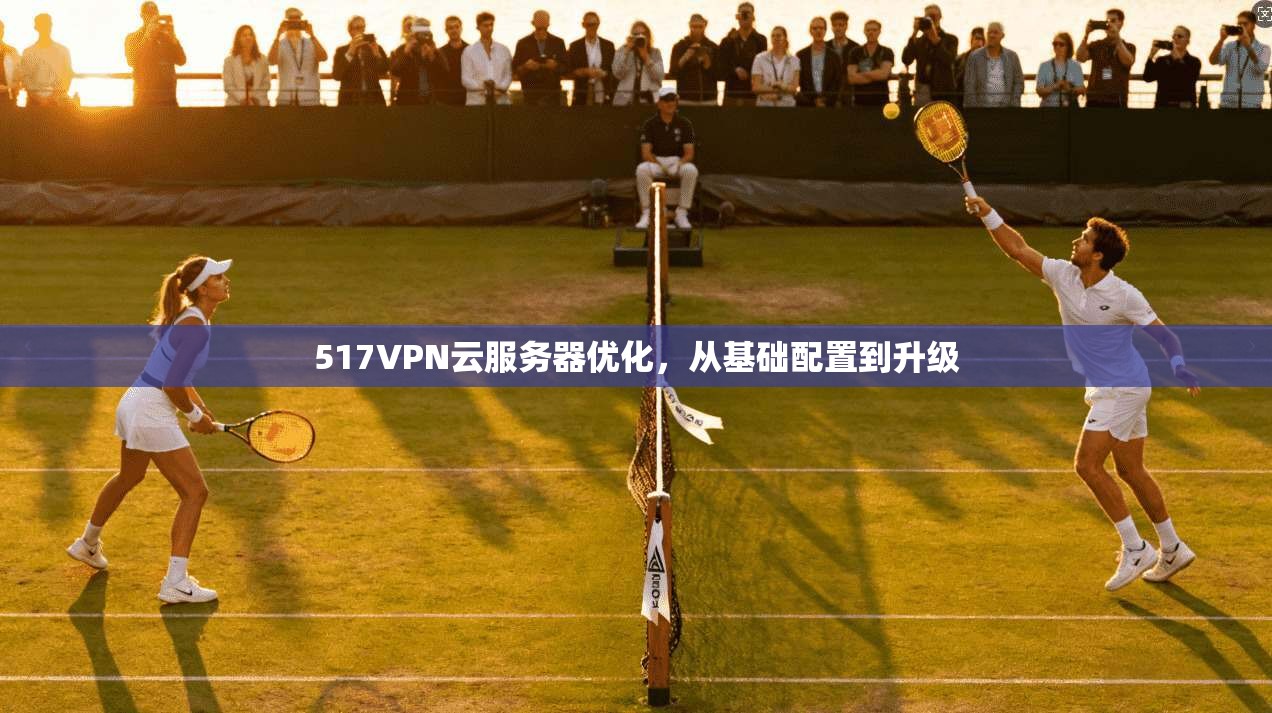 517VPN云服务器优化，从基础配置到升级