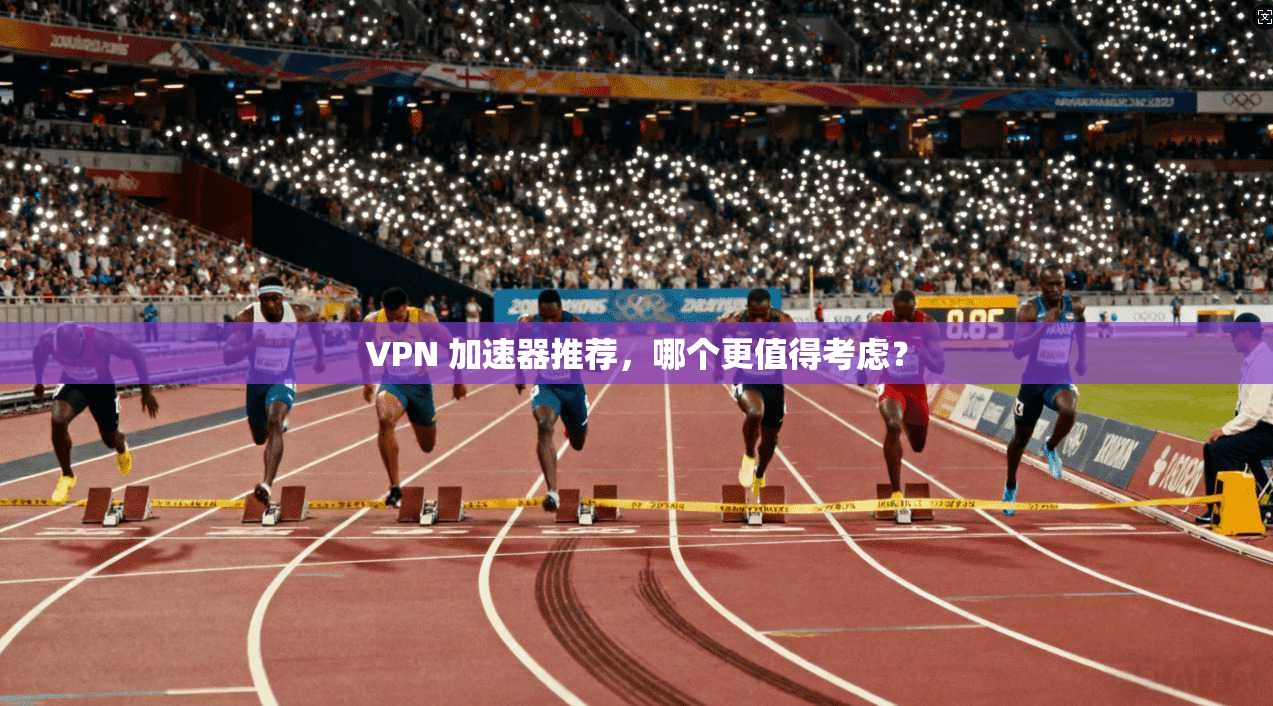 VPN 加速器推荐，哪个更值得考虑？