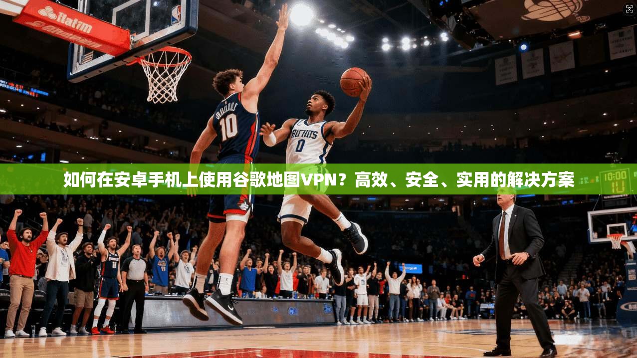 如何在安卓手机上使用谷歌地图VPN？高效、安全、实用的解决方案