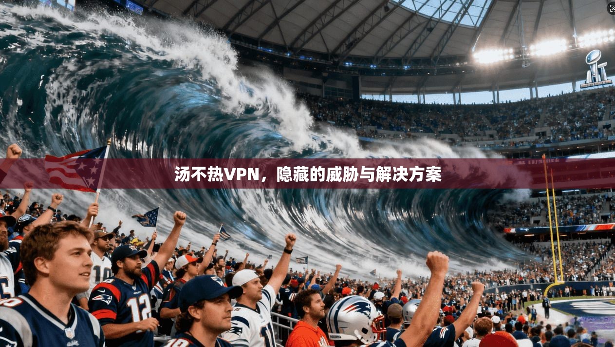 汤不热VPN，隐藏的威胁与解决方案