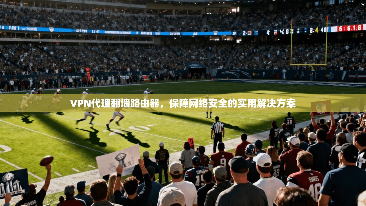 VPN代理翻墙路由器，保障网络安全的实用解决方案