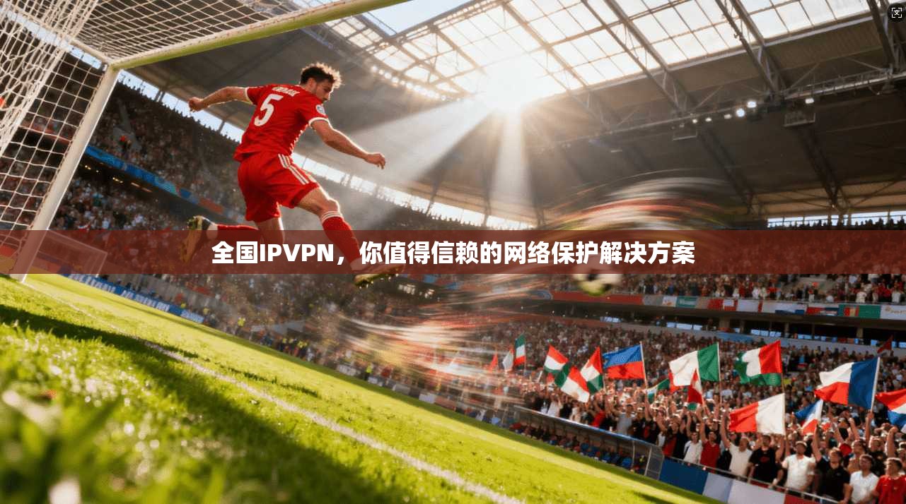全国IPVPN，你值得信赖的网络保护解决方案