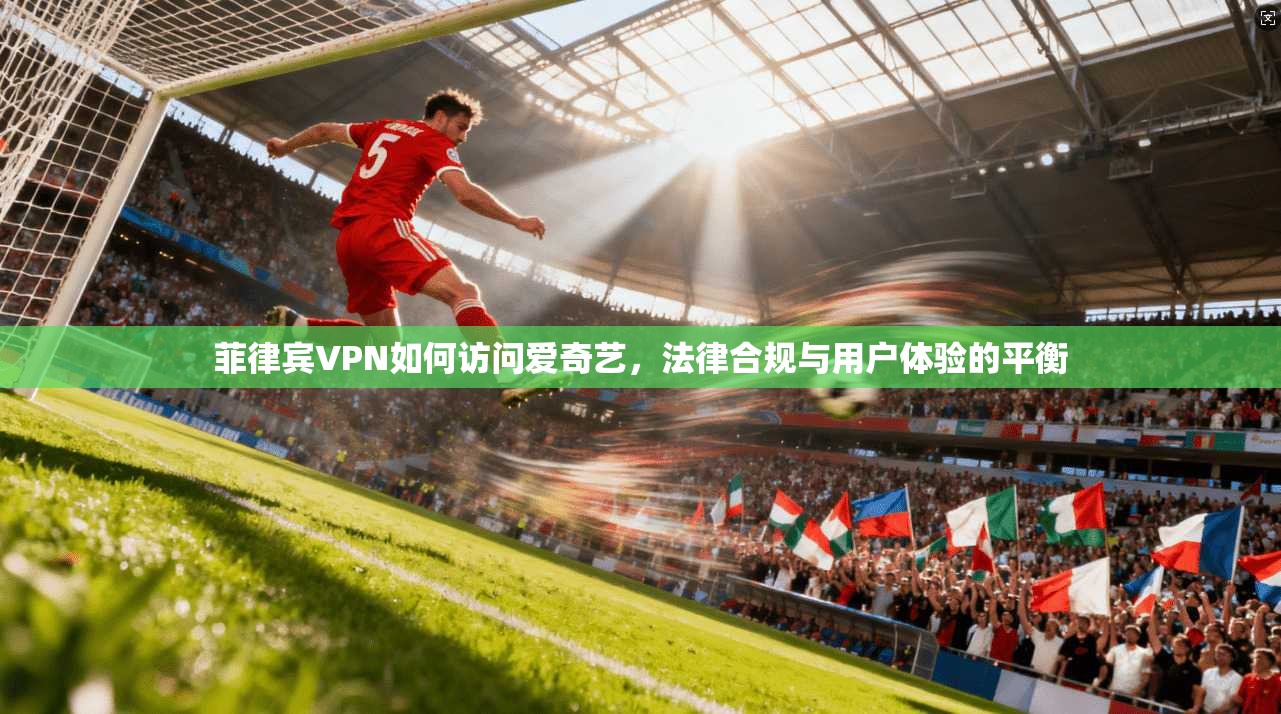 菲律宾VPN如何访问爱奇艺,法律合规与用户体验的平衡