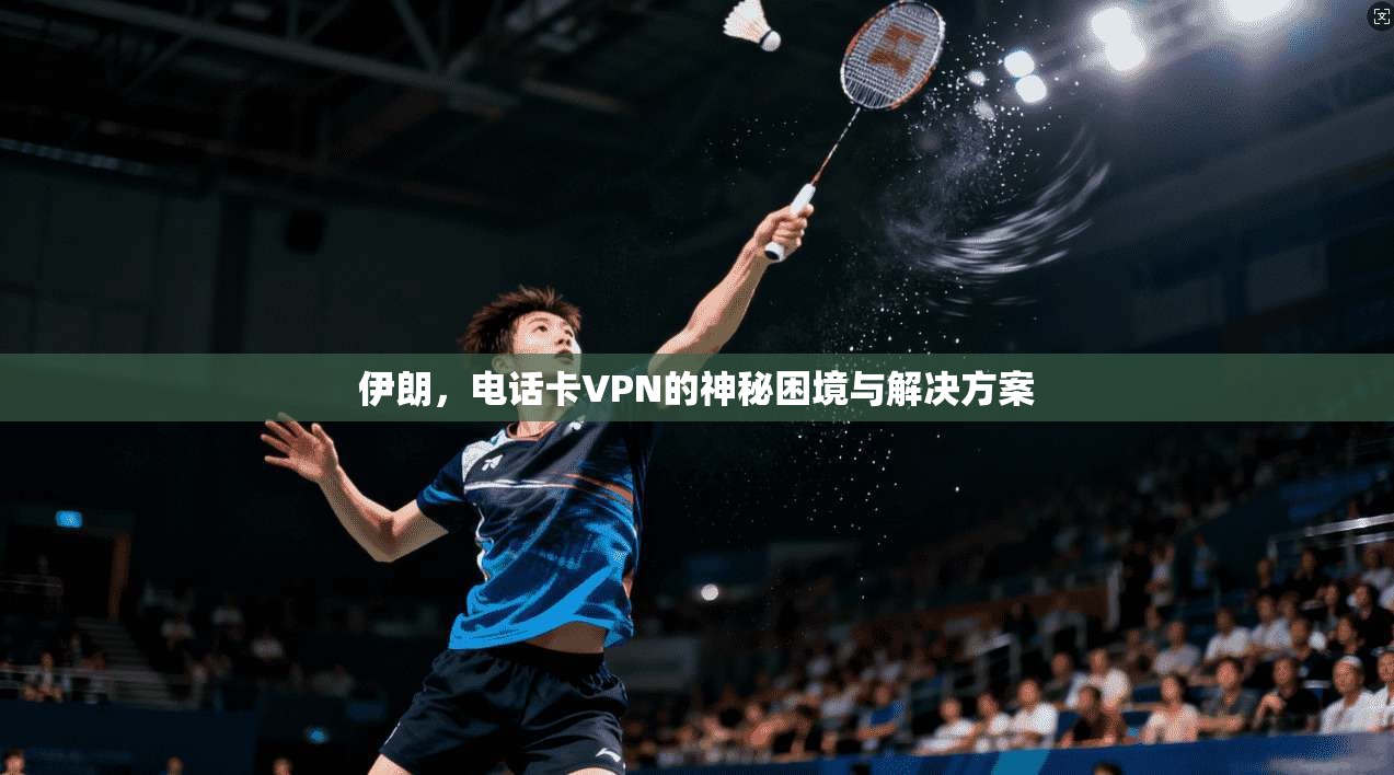 伊朗，电话卡VPN的神秘困境与解决方案