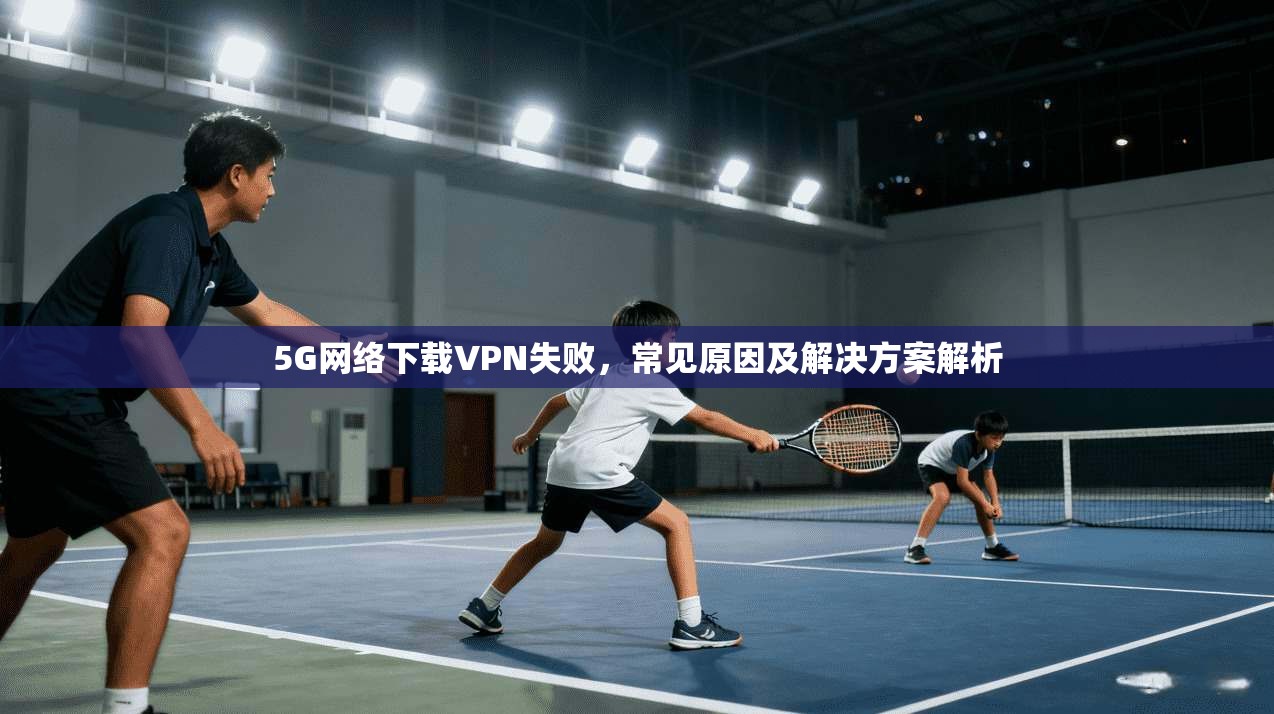 5G网络下载VPN失败，常见原因及解决方案解析