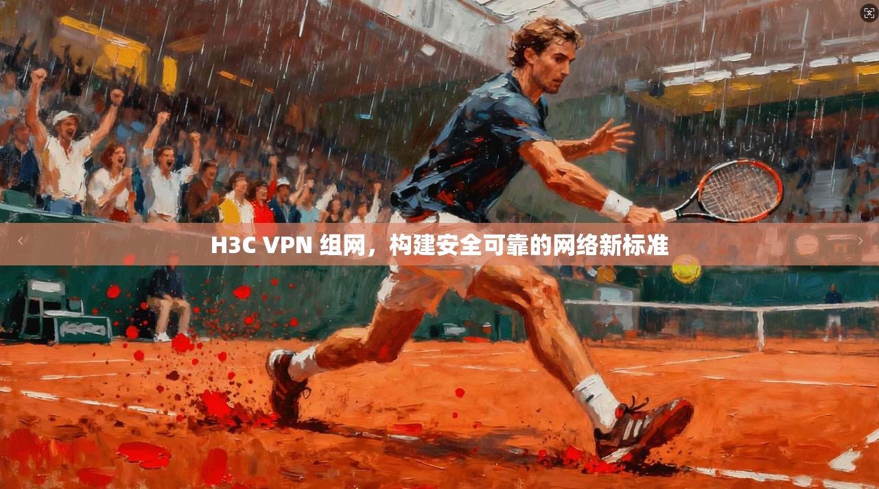 H3C VPN 组网，构建安全可靠的网络新标准