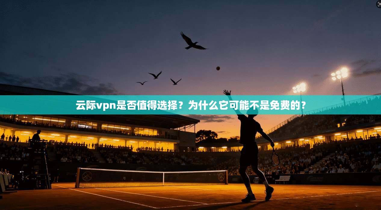 云际vpn是否值得选择？为什么它可能不是免费的？