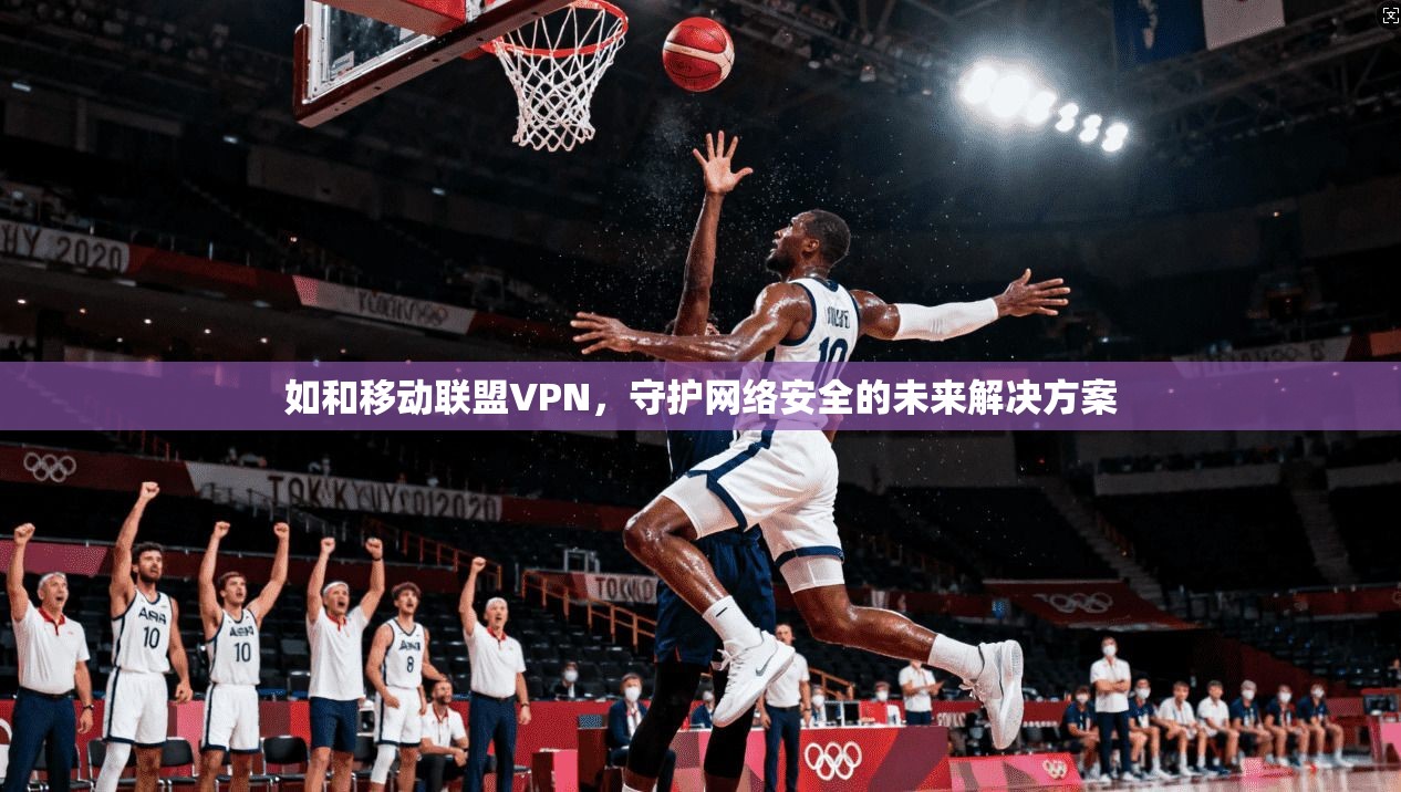 如和移动联盟VPN，守护网络安全的未来解决方案