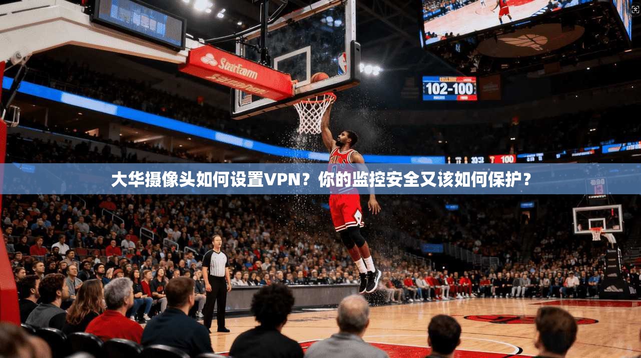 大华摄像头如何设置VPN？你的监控安全又该如何保护？