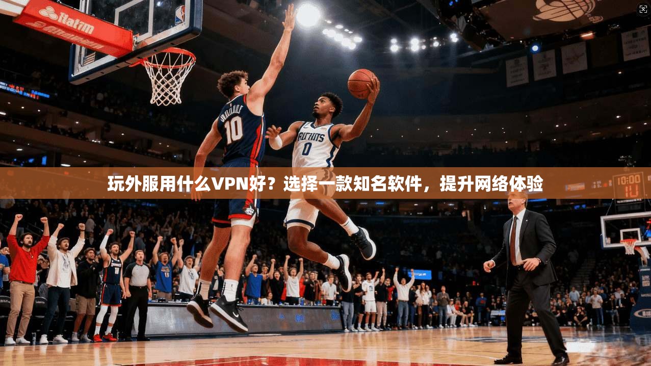 玩外服用什么VPN好？选择一款知名软件，提升网络体验