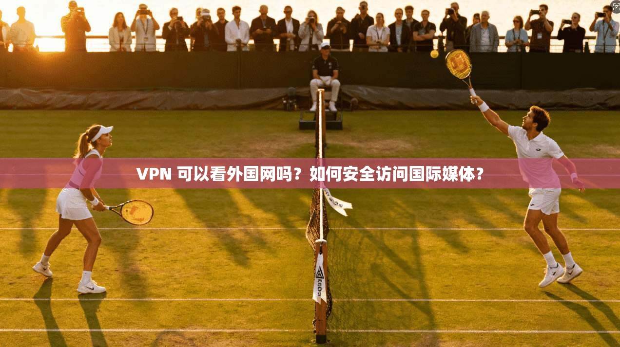 VPN 可以看外国网吗？如何安全访问国际媒体？