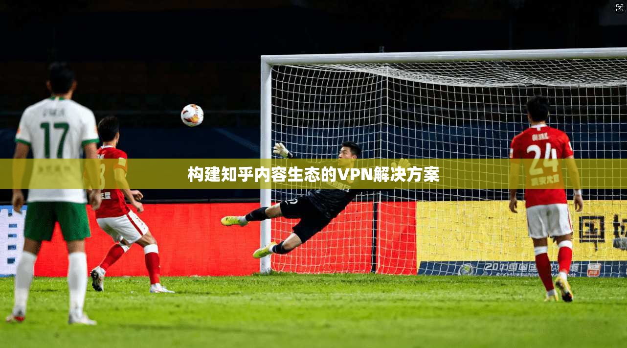 构建知乎内容生态的VPN解决方案