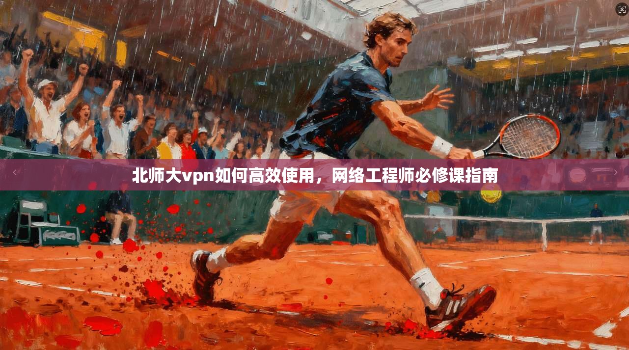 北师大vpn如何高效使用，网络工程师必修课指南