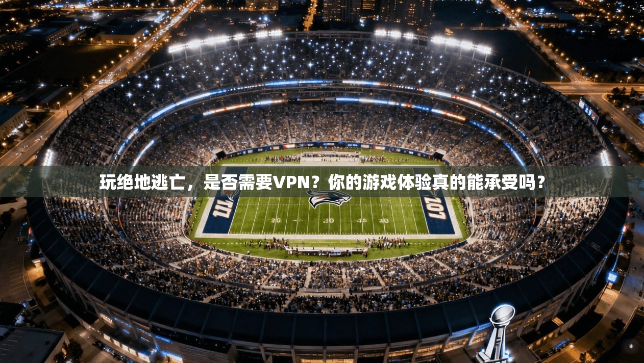 玩绝地逃亡，是否需要VPN？你的游戏体验真的能承受吗？