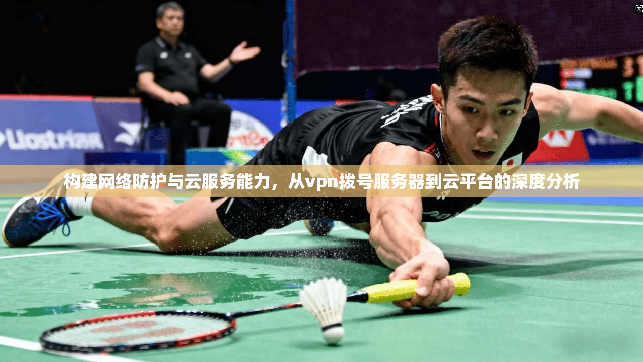 构建网络防护与云服务能力,从vpn拨号服务器到云平台的深度分析
