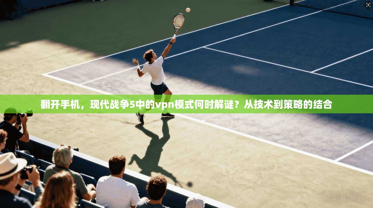 翻开手机，现代战争5中的vpn模式何时解谜？从技术到策略的结合