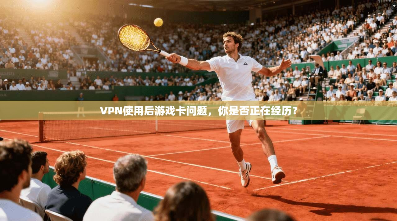 VPN使用后游戏卡问题,你是否正在经历?