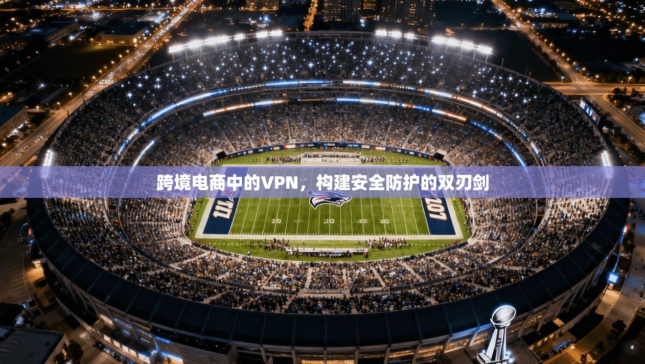 跨境电商中的VPN，构建安全防护的双刃剑