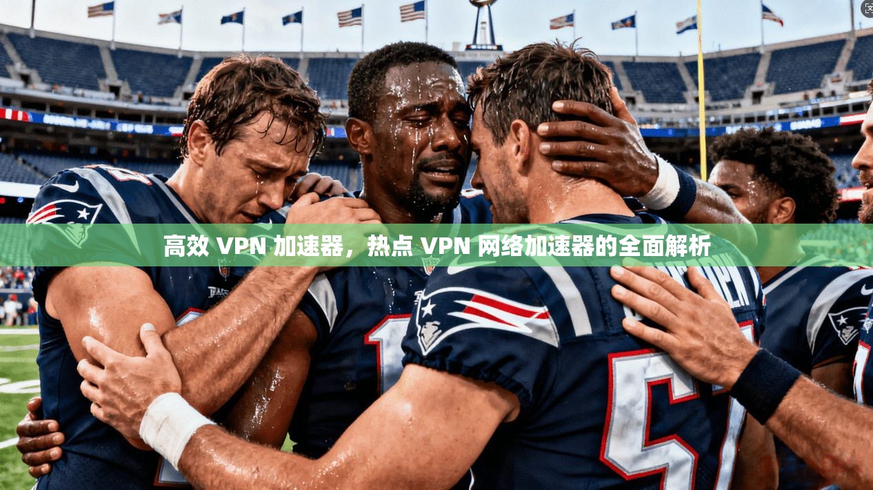 高效 VPN 加速器，热点 VPN 网络加速器的全面解析