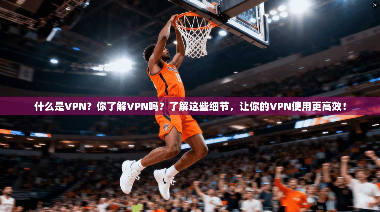 什么是VPN？你了解VPN吗？了解这些细节，让你的VPN使用更高效！
