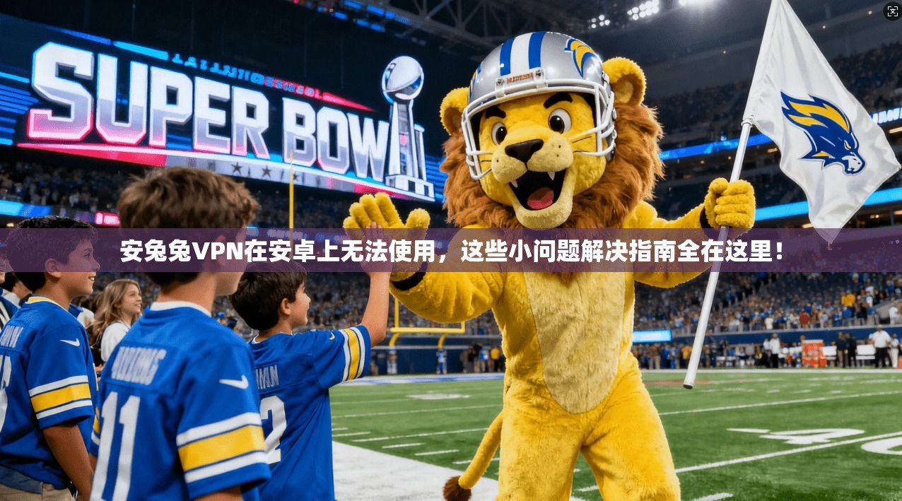 安兔兔VPN在安卓上无法使用，这些小问题解决指南全在这里！