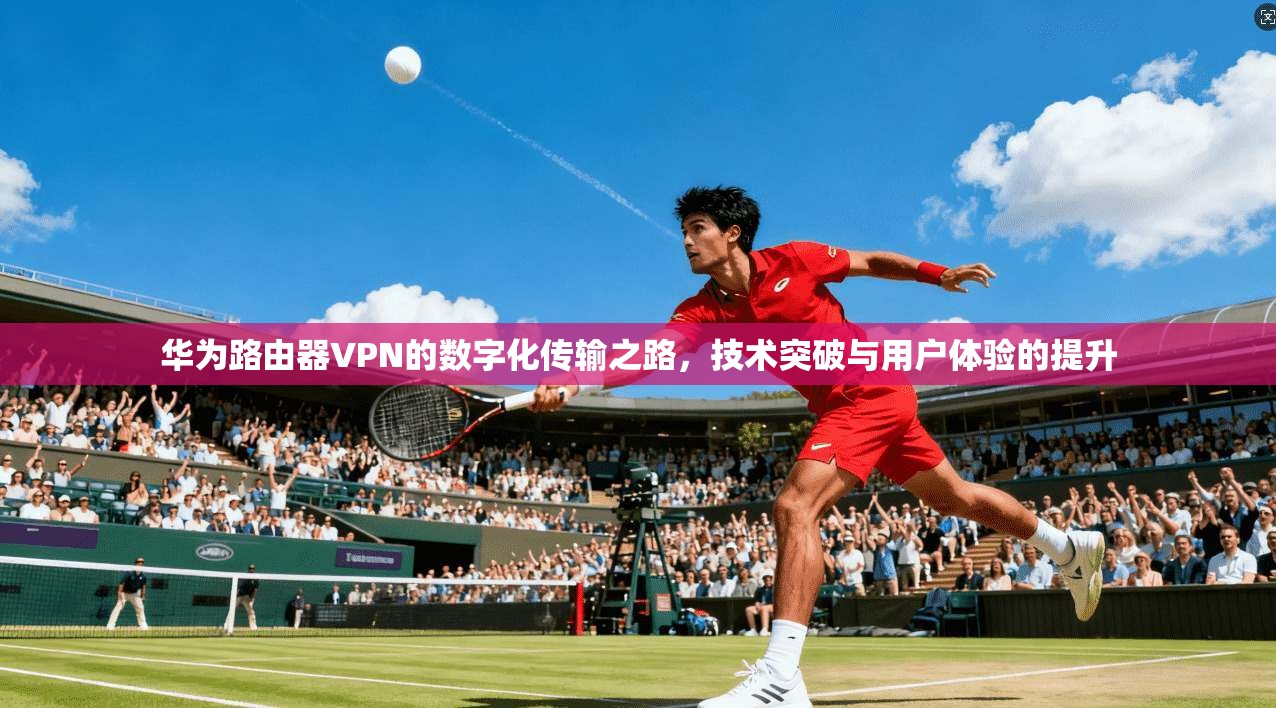华为路由器VPN的数字化传输之路，技术突破与用户体验的提升