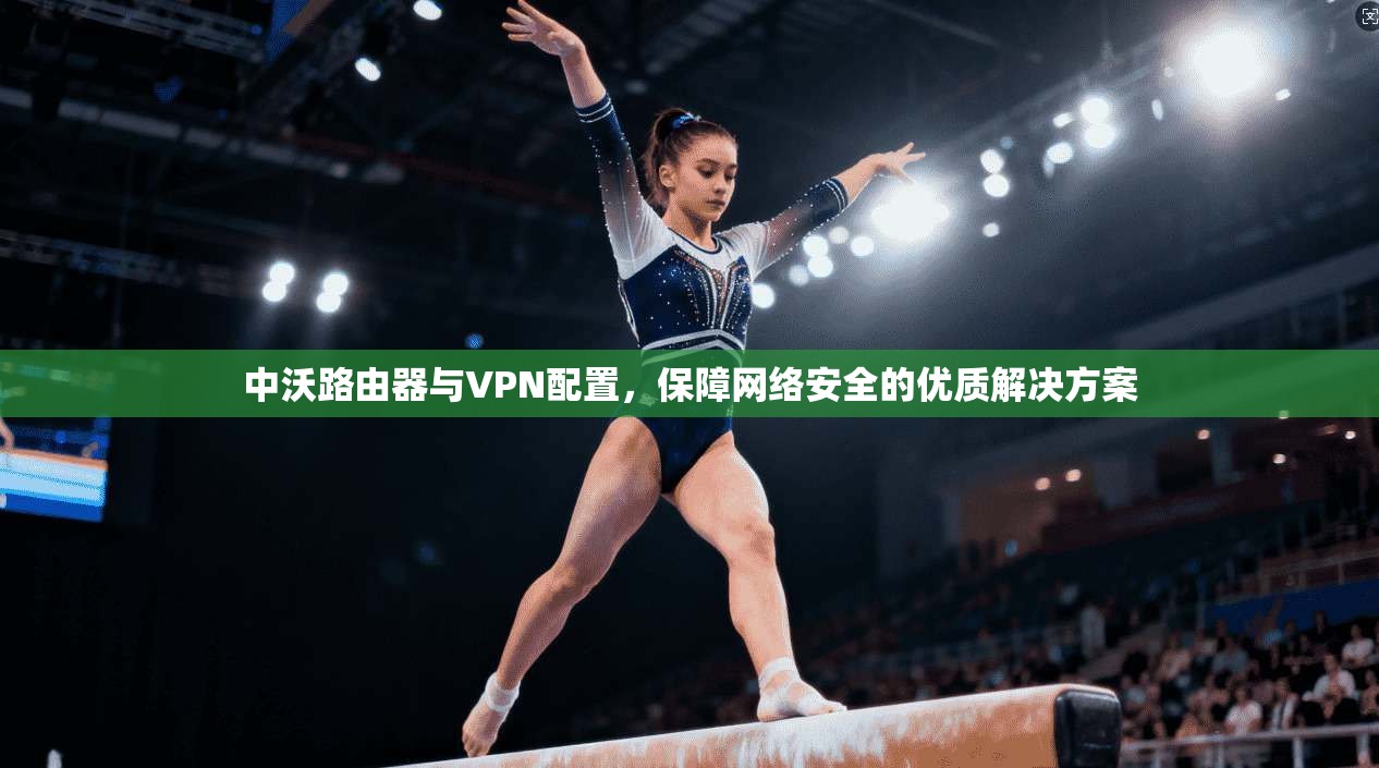 中沃路由器与VPN配置，保障网络安全的优质解决方案