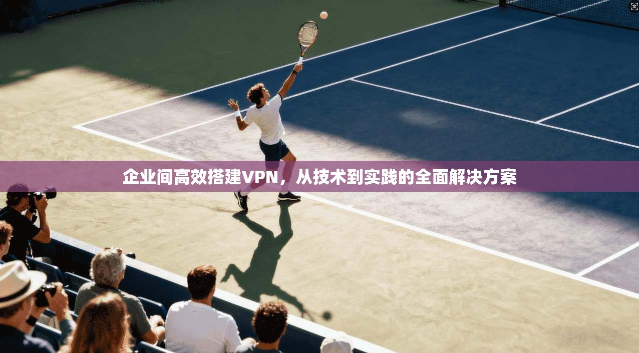 企业间高效搭建VPN，从技术到实践的全面解决方案
