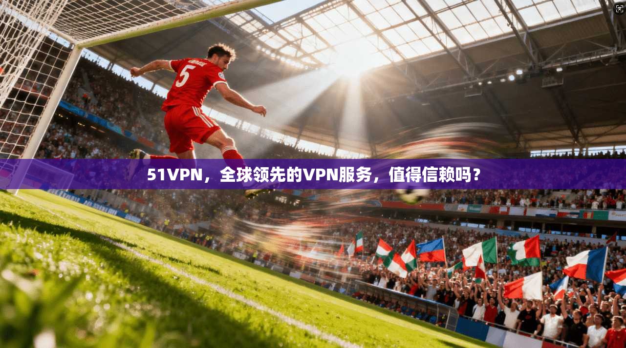 51VPN，全球领先的VPN服务，值得信赖吗？