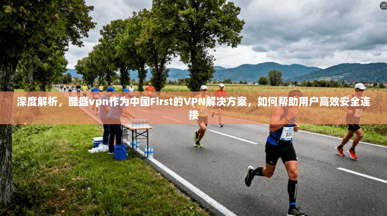 深度解析，酷盛vpn作为中国First的VPN解决方案，如何帮助用户高效安全连接