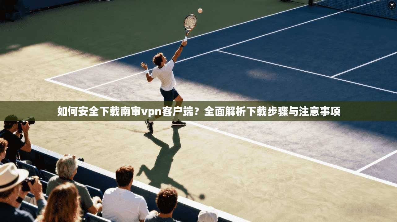 如何安全下载南审vpn客户端?全面解析下载步骤与注意事项