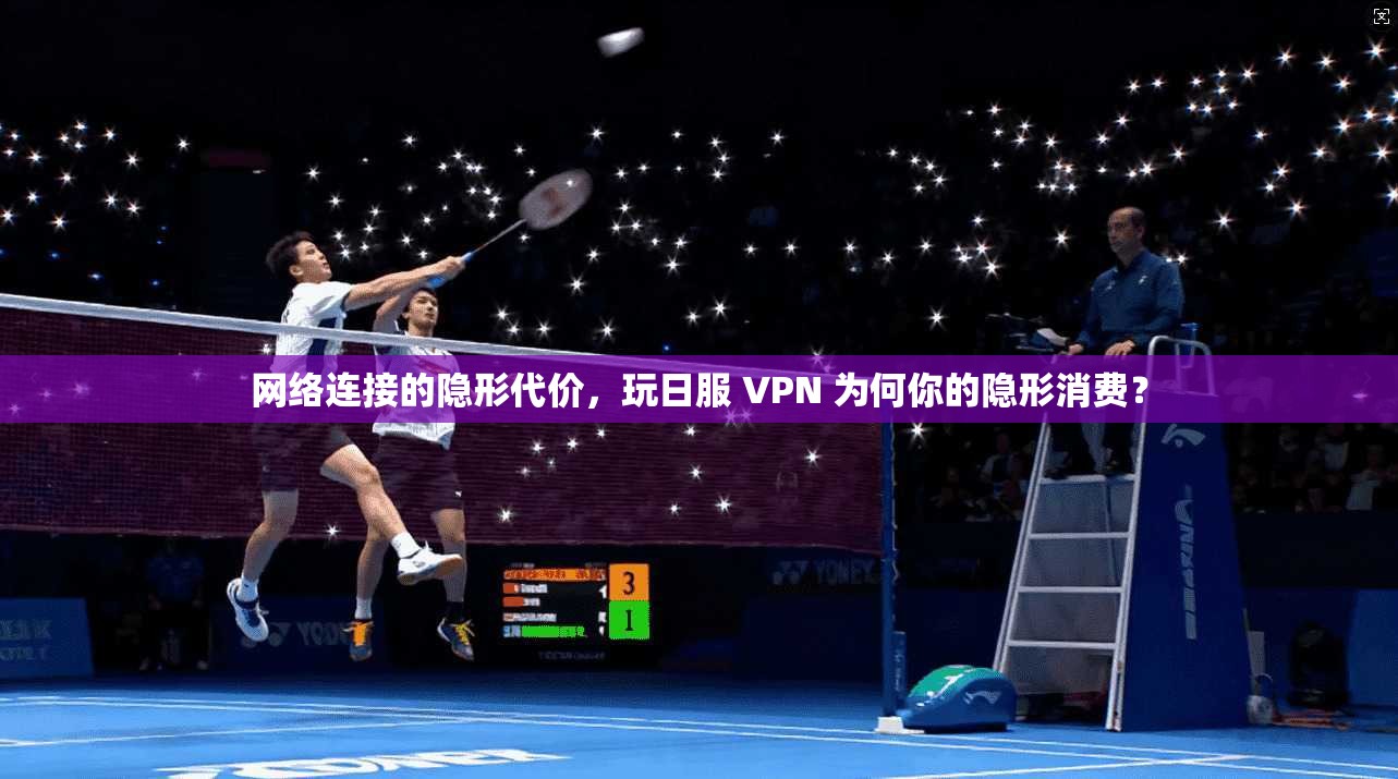 网络连接的隐形代价,玩日服 VPN 为何你的隐形消费?