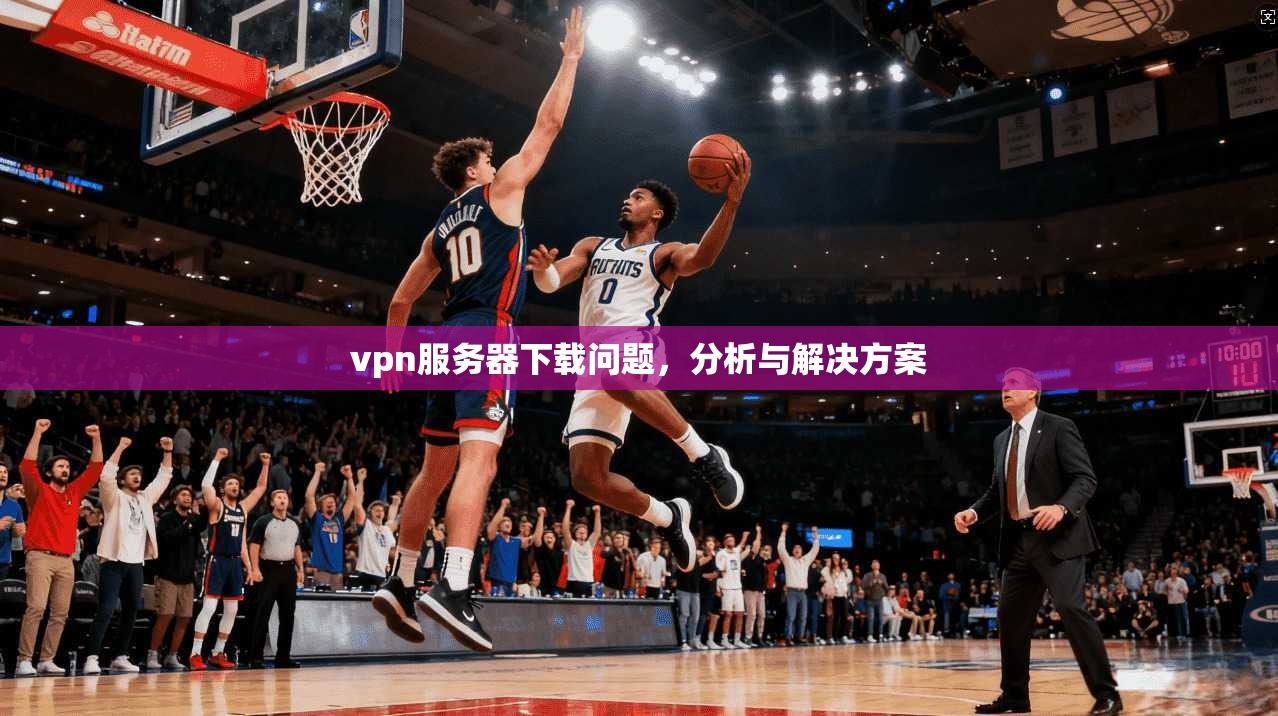 vpn服务器下载问题，分析与解决方案