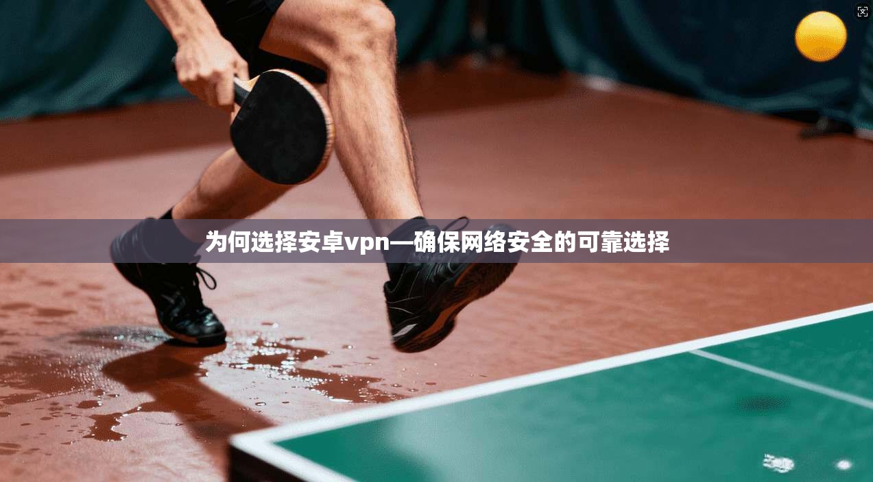 为何选择安卓vpn—确保网络安全的可靠选择