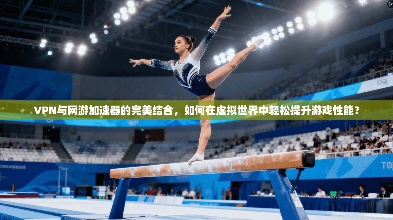 VPN与网游加速器的完美结合，如何在虚拟世界中轻松提升游戏性能？