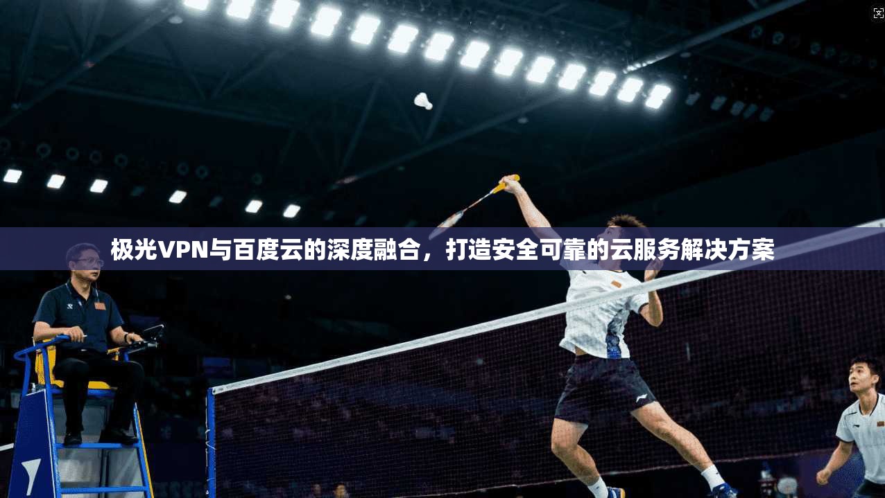 极光VPN与百度云的深度融合,打造安全可靠的云服务解决方案
